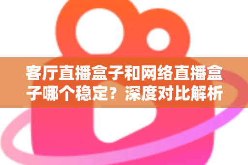 客厅直播盒子和网络直播盒子哪个稳定?深度对比解析与实用选购指南 客厅直播盒子和网络直播盒子哪个稳定?深度对比解析与实用选购指南
