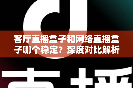 客厅直播盒子和网络直播盒子哪个稳定？深度对比解析与实用选购指南