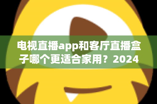电视直播app和客厅直播盒子哪个更适合家用？2024年家庭观影设备选购全攻略