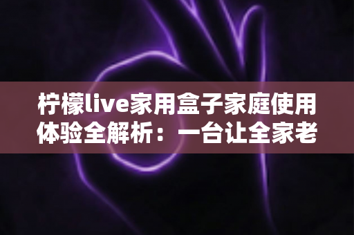 柠檬live家用盒子家庭使用体验全解析：一台让全家老小都满意的客厅娱乐神器