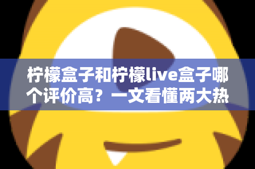 柠檬盒子和柠檬live盒子哪个评价高?一文看懂两大热门盒子的真实口碑差异 柠檬盒子和柠檬live盒子哪个评价高?一文看懂两大热门盒子的真实口碑差异