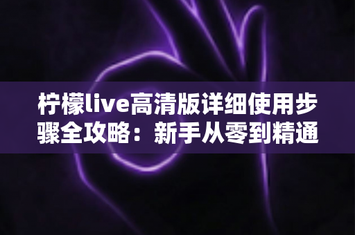 柠檬live高清版详细使用步骤全攻略:新手从零到精通的完整操作指南 柠檬live高清版详细使用步骤全攻略:新手从零到精通的完整操作指南