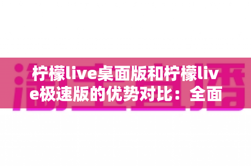 柠檬live桌面版和柠檬live极速版的优势对比：全面解析助你选对直播利器