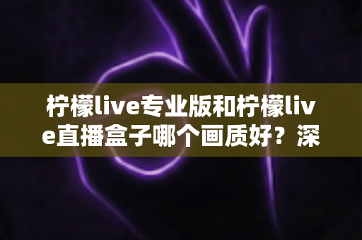 柠檬live专业版和柠檬live直播盒子哪个画质好？深度对比分析帮你选出最佳方案