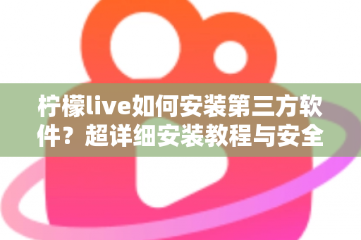 柠檬live如何安装第三方软件？超详细安装教程与安全避坑指南