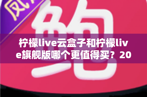 柠檬live云盒子和柠檬live旗舰版哪个更值得买?2025最新深度对比选购指南,看完不再纠结 柠檬live云盒子和柠檬live旗舰版哪个更值得买?2025最新深度对比选购指南,看完不再纠结