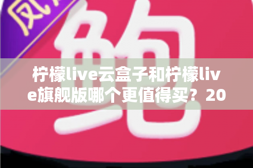 柠檬live云盒子和柠檬live旗舰版哪个更值得买?2025最新深度对比选购指南,看完不再纠结 柠檬live云盒子和柠檬live旗舰版哪个更值得买?2025最新深度对比选购指南,看完不再纠结