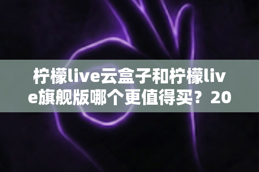 柠檬live云盒子和柠檬live旗舰版哪个更值得买？2025最新深度对比选购指南，看完不再纠结