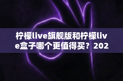 柠檬live旗舰版和柠檬live盒子哪个更值得买?2025年最实用的选购对比指南 柠檬live旗舰版和柠檬live盒子哪个更值得买?2025年最实用的选购对比指南
