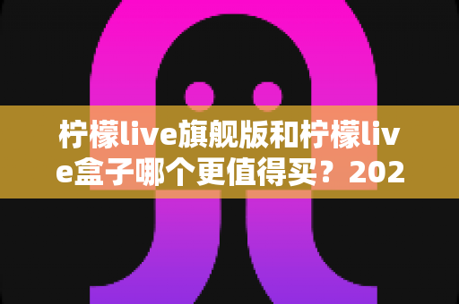 柠檬live旗舰版和柠檬live盒子哪个更值得买?2025年最实用的选购对比指南 柠檬live旗舰版和柠檬live盒子哪个更值得买?2025年最实用的选购对比指南