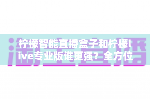柠檬智能直播盒子和柠檬live专业版谁更强？全方位深度对比评测，帮你选对直播神器