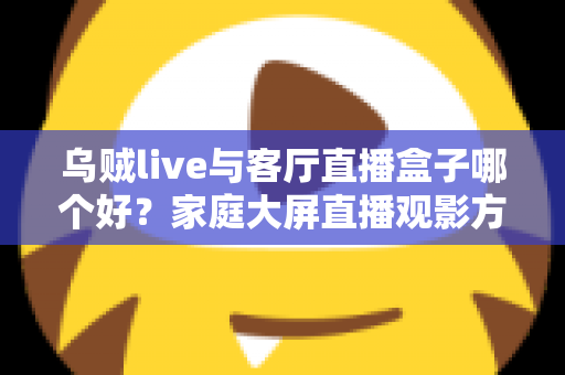 乌贼live与客厅直播盒子哪个好？家庭大屏直播观影方案全面对比与选购指南