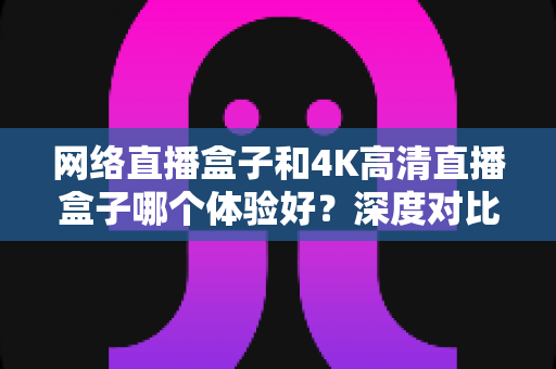 网络直播盒子和4K高清直播盒子哪个体验好？深度对比帮你选对电视盒子
