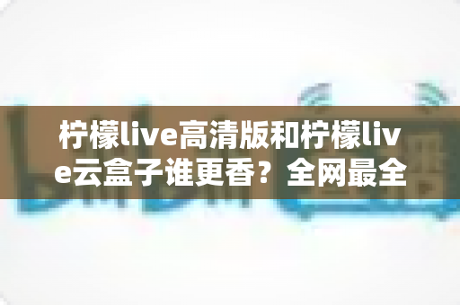 柠檬live高清版和柠檬live云盒子谁更香？全网最全横评对比，看完再选不踩坑