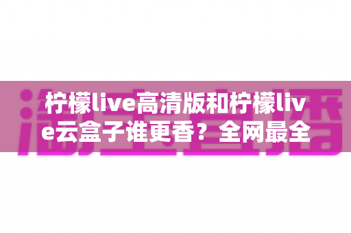 柠檬live高清版和柠檬live云盒子谁更香？全网最全横评对比，看完再选不踩坑