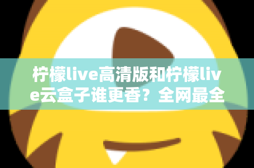 柠檬live高清版和柠檬live云盒子谁更香？全网最全横评对比，看完再选不踩坑