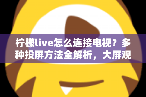 柠檬live怎么连接电视?多种投屏方法全解析,大屏观看直播更尽兴 柠檬live怎么连接电视?多种投屏方法全解析,大屏观看直播更尽兴