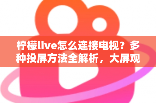 柠檬live怎么连接电视?多种投屏方法全解析,大屏观看直播更尽兴 柠檬live怎么连接电视?多种投屏方法全解析,大屏观看直播更尽兴