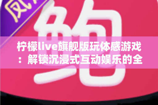 柠檬live旗舰版玩体感游戏:解锁沉浸式互动娱乐的全方位实用指南 柠檬live旗舰版玩体感游戏:解锁沉浸式互动娱乐的全方位实用指南
