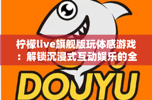 柠檬live旗舰版玩体感游戏：解锁沉浸式互动娱乐的全方位实用指南