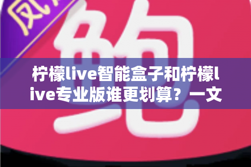 柠檬live智能盒子和柠檬live专业版谁更划算?一文看懂两种方案的真实价值 柠檬live智能盒子和柠檬live专业版谁更划算?一文看懂两种方案的真实价值