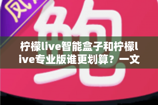 柠檬live智能盒子和柠檬live专业版谁更划算?一文看懂两种方案的真实价值 柠檬live智能盒子和柠檬live专业版谁更划算?一文看懂两种方案的真实价值