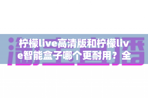 柠檬live高清版和柠檬live智能盒子哪个更耐用？全方位耐用性深度对比测评，帮你选对不踩坑