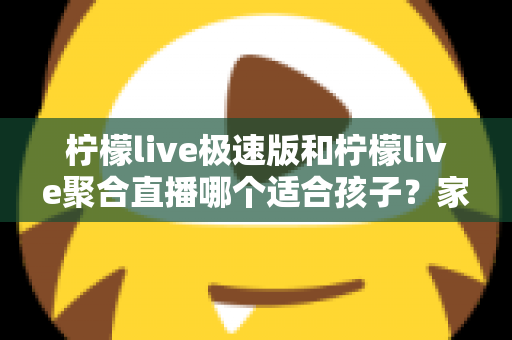 柠檬live极速版和柠檬live聚合直播哪个适合孩子？家长必读的全面对比与安全使用指南