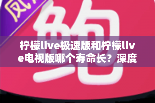 柠檬live极速版和柠檬live电视版哪个寿命长?深度解析两款应用的续航能力与使用全指南 柠檬live极速版和柠檬live电视版哪个寿命长?深度解析两款应用的续航能力与使用全指南