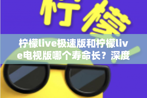 柠檬live极速版和柠檬live电视版哪个寿命长?深度解析两款应用的续航能力与使用全指南 柠檬live极速版和柠檬live电视版哪个寿命长?深度解析两款应用的续航能力与使用全指南