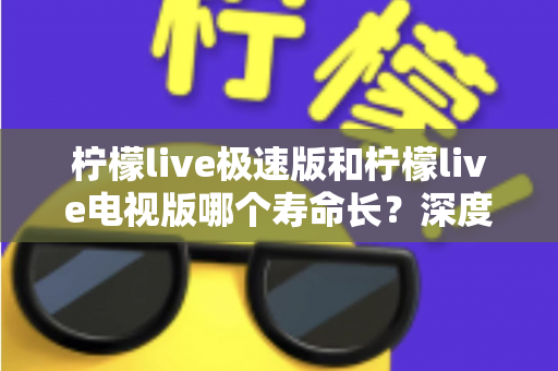 柠檬live极速版和柠檬live电视版哪个寿命长？深度解析两款应用的续航能力与使用全指南