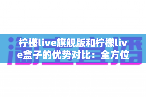 柠檬live旗舰版和柠檬live盒子的优势对比：全方位解析，帮你选对版本不踩坑