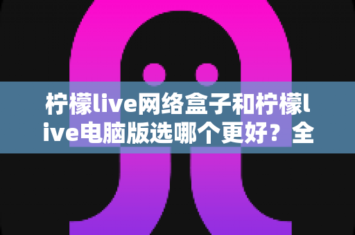 柠檬live网络盒子和柠檬live电脑版选哪个更好?全面对比评测与实用选购指南 柠檬live网络盒子和柠檬live电脑版选哪个更好?全面对比评测与实用选购指南