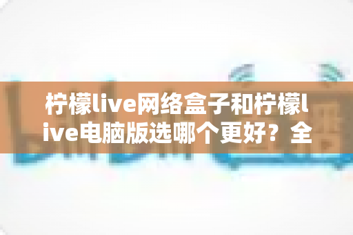 柠檬live网络盒子和柠檬live电脑版选哪个更好?全面对比评测与实用选购指南 柠檬live网络盒子和柠檬live电脑版选哪个更好?全面对比评测与实用选购指南