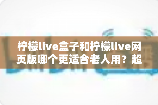 柠檬live盒子和柠檬live网页版哪个更适合老人用？超详细对比指南，帮爸妈轻松追剧不踩坑