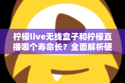 柠檬live无线盒子和柠檬直播哪个寿命长？全面解析硬件与软件使用寿命差异，帮你选得更放心