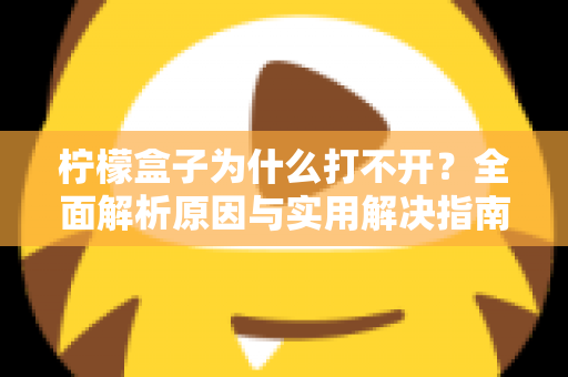 柠檬盒子为什么打不开？全面解析原因与实用解决指南