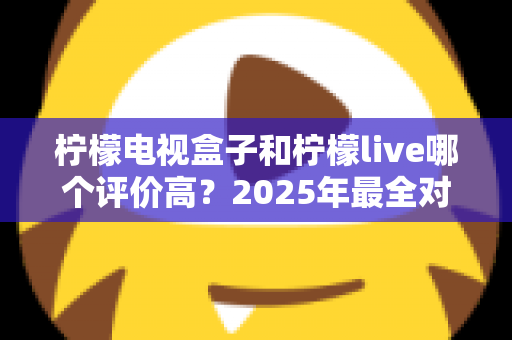 柠檬电视盒子和柠檬live哪个评价高?2025年最全对比评测,看完再选不踩坑 柠檬电视盒子和柠檬live哪个评价高?2025年最全对比评测,看完再选不踩坑