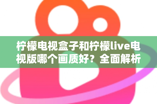 柠檬电视盒子和柠檬live电视版哪个画质好？全面解析助你选出高清观影利器