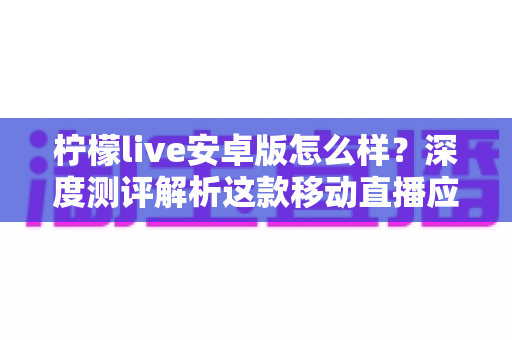 柠檬live安卓版怎么样？深度测评解析这款移动直播应用的真实体验与使用价值