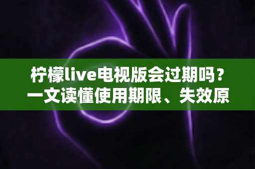 柠檬live电视版会过期吗？一文读懂使用期限、失效原因与应对方法