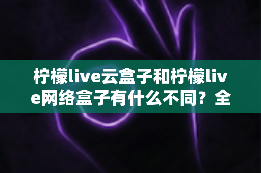 柠檬live云盒子和柠檬live网络盒子有什么不同？全面解析两款盒子的核心差异与选购指南