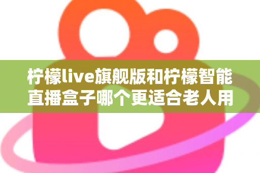 柠檬live旗舰版和柠檬智能直播盒子哪个更适合老人用？2025年孝心选购最全指南