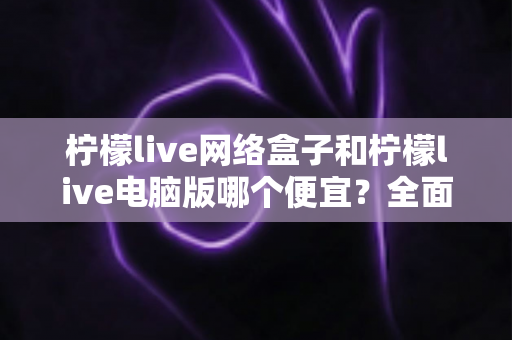 柠檬live网络盒子和柠檬live电脑版哪个便宜？全面价格对比与选购指南帮你省钱