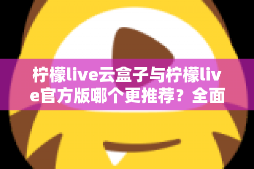 柠檬live云盒子与柠檬live官方版哪个更推荐？全面对比解析帮你选出最适合的版本