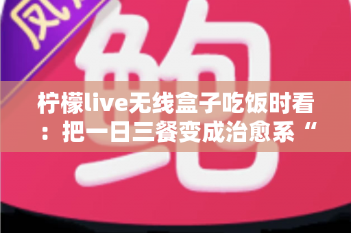 柠檬live无线盒子吃饭时看:把一日三餐变成治愈系“私人影院” 柠檬live无线盒子吃饭时看:把一日三餐变成治愈系“私人影院”