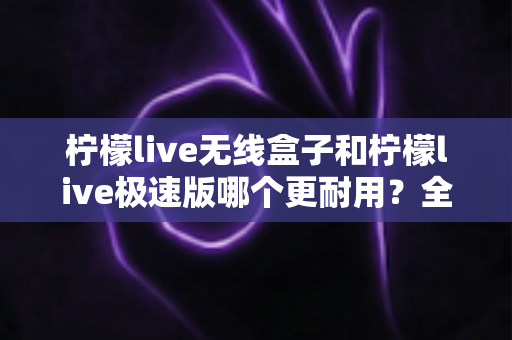 柠檬live无线盒子和柠檬live极速版哪个更耐用？全面对比解析帮您选对不踩坑