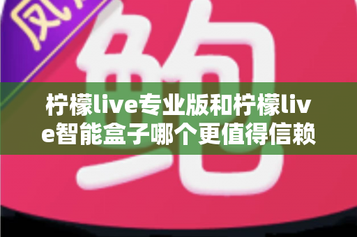柠檬live专业版和柠檬live智能盒子哪个更值得信赖？一篇文章讲透选型逻辑与避坑指南
