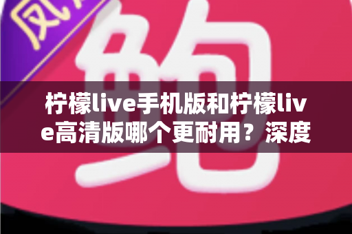 柠檬live手机版和柠檬live高清版哪个更耐用？深度对比评测与选择建议全解析