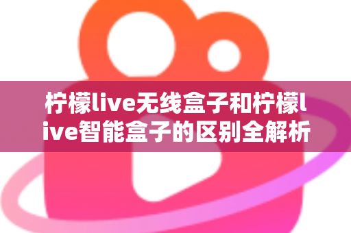 柠檬live无线盒子和柠檬live智能盒子的区别全解析：选购前必读的深度对比指南